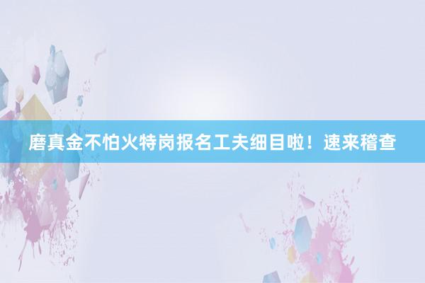 磨真金不怕火特岗报名工夫细目啦！速来稽查