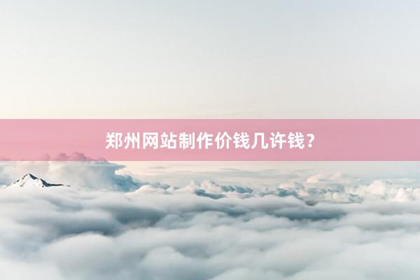 郑州网站制作价钱几许钱？