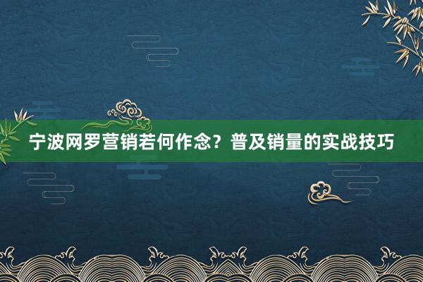 宁波网罗营销若何作念？普及销量的实战技巧