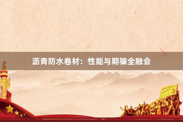 沥青防水卷材：性能与期骗全融会