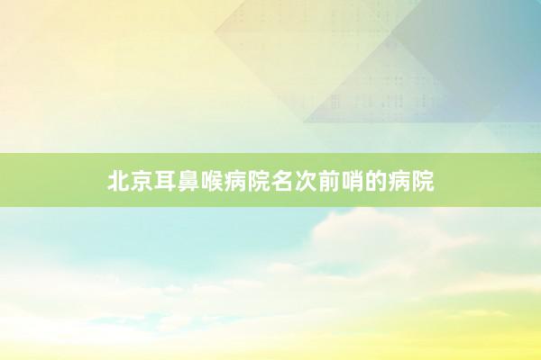 北京耳鼻喉病院名次前哨的病院