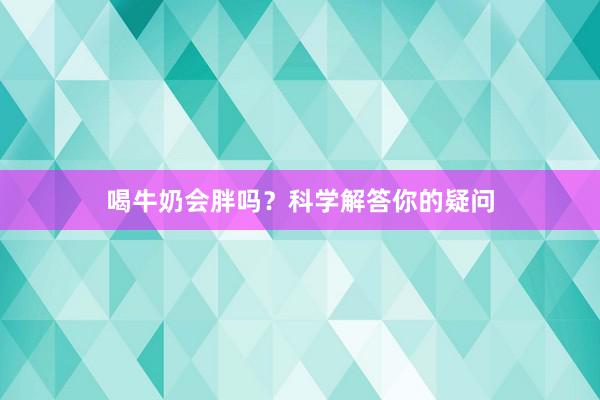喝牛奶会胖吗？科学解答你的疑问