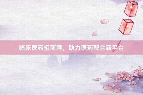 临床医药招商网，助力医药配合新平台